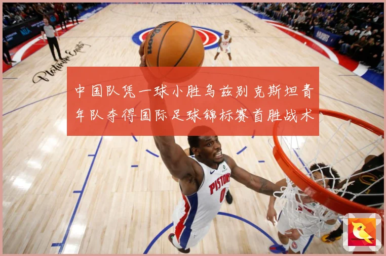 中国队凭一球小胜乌兹别克斯坦青年队夺得国际足球锦标赛首胜战术观察-深度解析