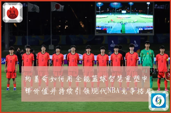 约基奇如何用全能篮球智慧重塑中锋价值并持续引领现代NBA竞争格局-深度解析