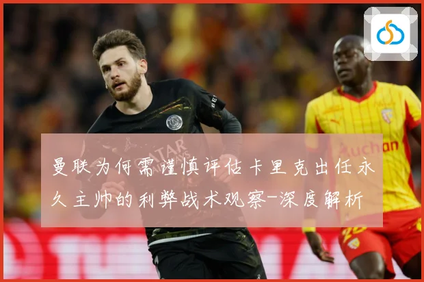 曼联为何需谨慎评估卡里克出任永久主帅的利弊战术观察-深度解析