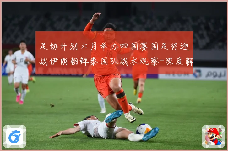 足协计划六月举办四国赛国足将迎战伊朗朝鲜泰国队战术观察-深度解析