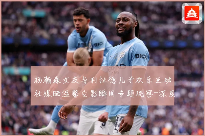 杨瀚森女友与利拉德儿子欢乐互动社媒晒温馨合影瞬间专题观察-深度解析