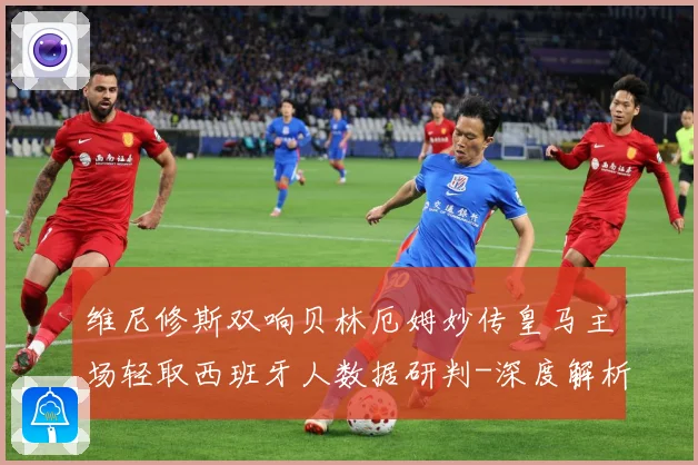 维尼修斯双响贝林厄姆妙传皇马主场轻取西班牙人数据研判-深度解析
