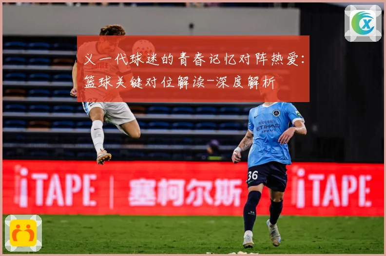 义一代球迷的青春记忆对阵热爱：篮球关键对位解读-深度解析