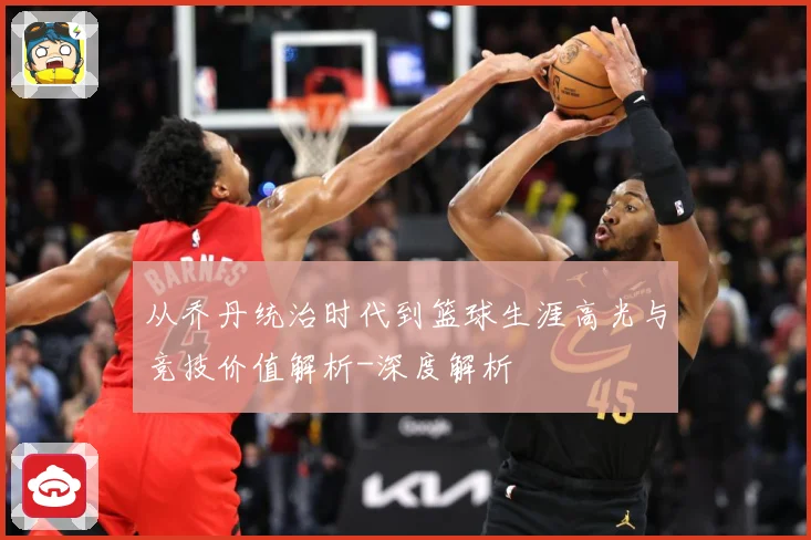从乔丹统治时代到篮球生涯高光与竞技价值解析-深度解析