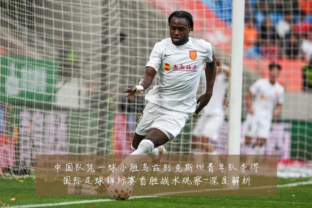 中国队凭一球小胜乌兹别克斯坦青年队夺得国际足球锦标赛首胜战术观察-深度解析